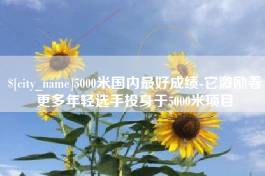哈密5000米国内最好成绩-它激励着更多年轻选手投身于5000米项目