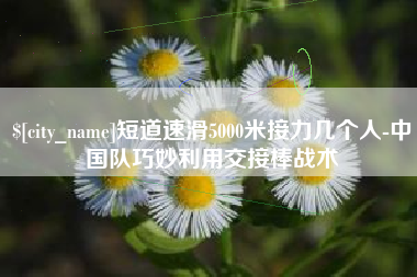 哈密短道速滑5000米接力几个人-中国队巧妙利用交接棒战术