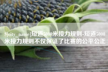 哈密短道5000米接力规则-短道5000米接力规则不仅保证了比赛的公平公正