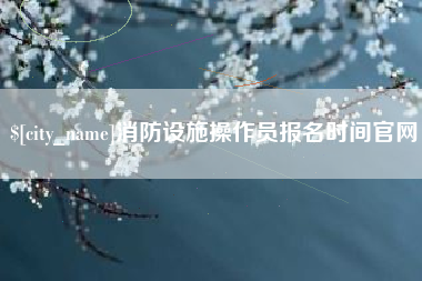 哈密消防设施操作员报名时间官网