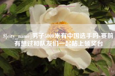 哈密男子5000米有中国选手吗-赛前有想过和队友们一起站上领奖台
