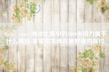 哈密滑冰比赛中的5000米接力属于什么项目-常常引发体育爱好者的探讨