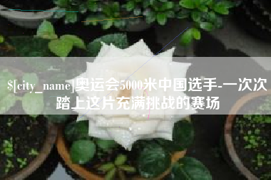 哈密奥运会5000米中国选手-一次次踏上这片充满挑战的赛场