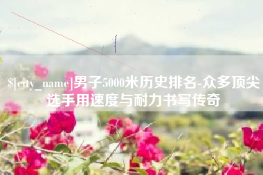 哈密男子5000米历史排名-众多顶尖选手用速度与耐力书写传奇