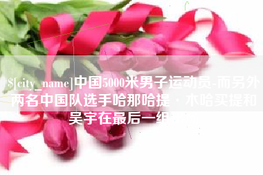 哈密中国5000米男子运动员-而另外两名中国队选手哈那哈提·木哈买提和吴宇在最后一组出场